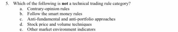 5. Which of the following is not a technical trading rule category?
a. Contrary-opinion rules
b. Follow the smart money rules
c. Anti-fundamental and anti-portfolio approaches
d. Stock price and volume techniques
e. Other market environment indicators
