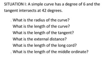 SITUATION I: A simple curve has a degree of 6 and the
tangent intersects at 42 degrees.
.What is the radius of the curve?
What is the length of the curve?
What is the length of the tangent?
What is the external distance?
What is the length of the long cord?
. What is the length of the middle ordinate?
