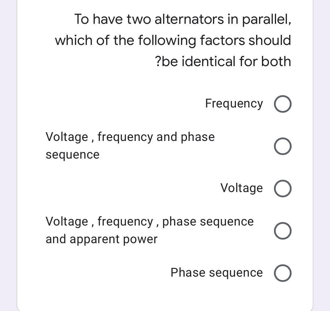 To have two alternators in parallel,
which of the following factors should
?be identical for both
Frequency O
Voltage, frequency and phase
sequence
Voltage O
Voltage, frequency, phase sequence O
and apparent power
Phase sequence O