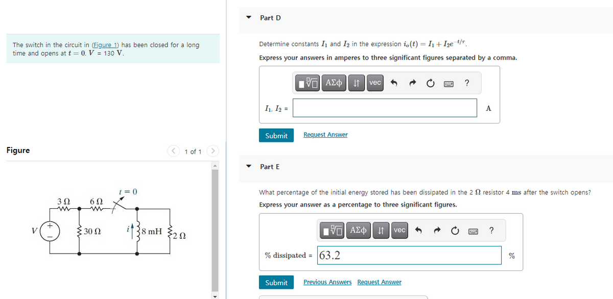 The switch in the circuit in (Figure 1) has been closed for a long
time and opens at t = 0. V = 130 V.
Figure
V
3Q
www
6Ω
€ 30 Ω
≥
t = 0
< 1 of 1
38 mH 20
Ω
Part D
Determine constants I₁ and I2 in the expression i, (t) = I₁+I₂e=¹/¹₁
Express your answers in amperes to three significant figures separated by a comma.
I₁, I₂ =
Submit
Part E
15. ΑΣΦ
Request Answer
vec
15. ΑΣΦ | 11
% dissipated = 63.2
What percentage of the initial energy stored has been dissipated in the 2 resistor 4 ms after the switch opens?
Express your answer as a percentage to three significant figures.
vec
P
Submit Previous Answers Request Answer
?
A
www
?
%