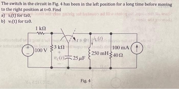 The switch in the circuit in Fig. 4 has been in the left position for a long time before moving
at t=0. Find
to the right position il vino gaiviy not beinuos ad Iliw atnioq olaqolaadt He world
a) i(t) for t20,
b) vc(t) for t20.
1 ΚΩ
zola stolad om grof 6 1010
animalebog
3 knaq
+
vc(1) 25 μF
100 V
|zob sative d
zob as 100 mA
• 250 mH Σ 40 Ω
Fig. 4