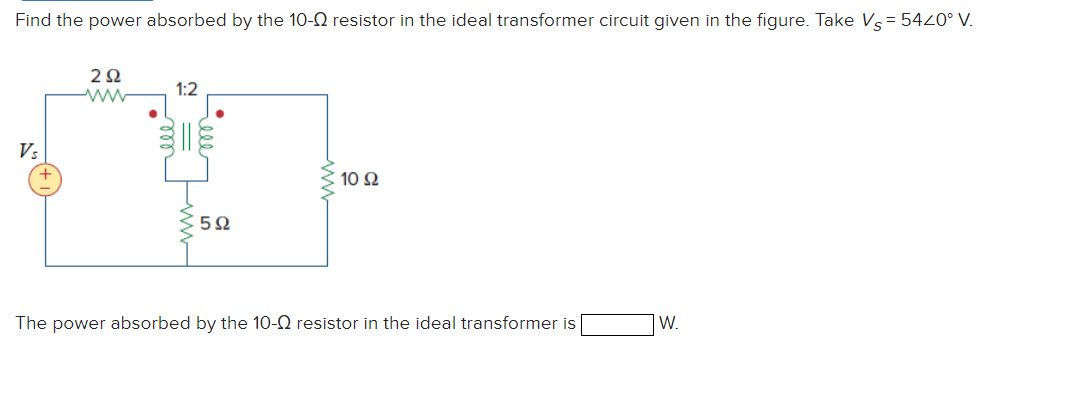 Find the power absorbed by the 10- resistor in the ideal transformer circuit given in the figure. Take Vs = 5420° V.
Vs
292
ww
1:2
5Ω
10 92
The power absorbed by the 10-02 resistor in the ideal transformer is
W.