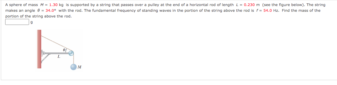 A sphere of mass M = 1.30 kg is supported by a string that passes over a pulley at the end of a horizontal rod of length L = 0.230 m (see the figure below). The string
makes an angle e = 34.0° with the rod. The fundamental frequency of standing waves in the portion of the string above the rod is f = 54.0 Hz. Find the mass of the
portion of the string above the rod.
g
L.
M
