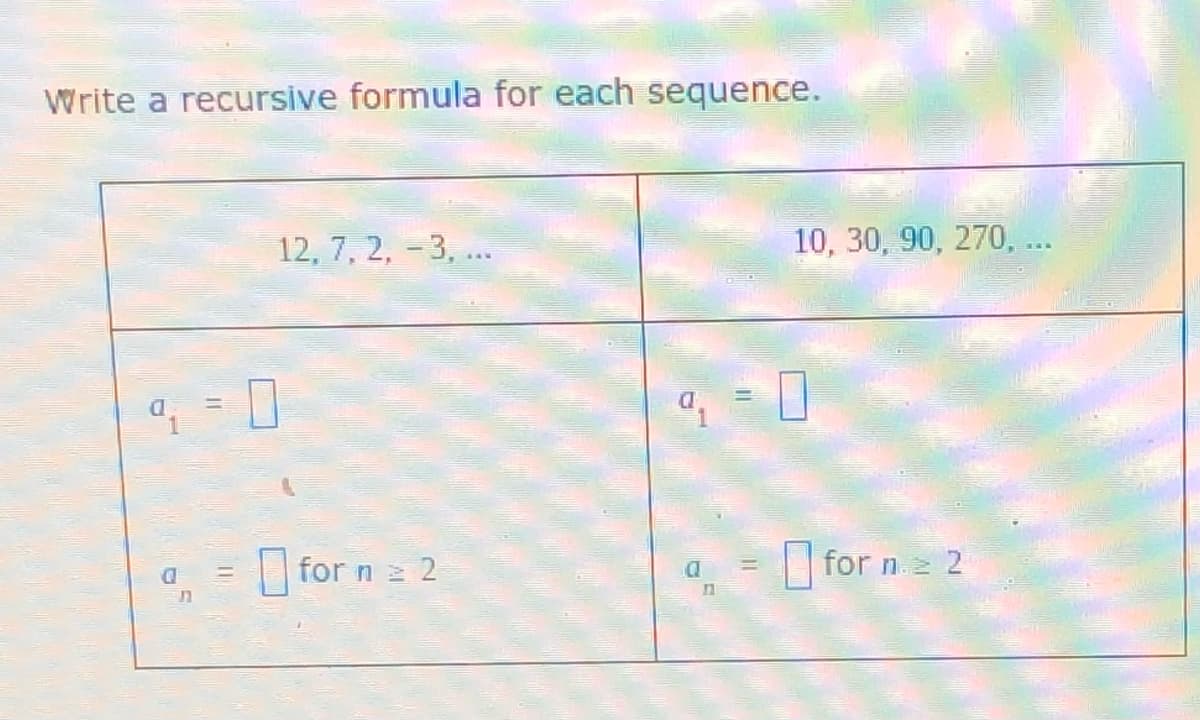 **Writing Recursive Formulas**

In this section, we will write recursive formulas for given sequences.

**First Sequence:**
12, 7, 2, -3, ...

We need to write the recursive formula for this sequence.

1. **Initial Term (a₁):**
   \( a_1 = \_\_\_ \)

2. **Recursive Step (for n ≥ 2):**
   \( a_n = \_\_\_ \)

**Second Sequence:**
10, 30, 90, 270,...

We need to write the recursive formula for this sequence.

1. **Initial Term (a₁):**
   \( a_1 = \_\_\_ \)

2. **Recursive Step (for n ≥ 2):**
   \( a_n = \_\_\_ \)

To fill in the blanks for the recursive formulas, identify the pattern or rule applied to get from one term to the next in each sequence.