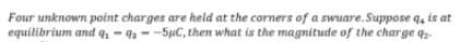 Four unknown point charges are held at the corners of a swuare.Suppose q, is at
equilibrium and q-4--5pC, then what is the magnitude of the charge q.
