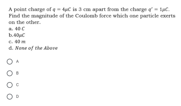 A point charge of q = 4µC is 3 cm apart from the charge q' = 1µC.
Find the magnitude of the Coulomb force which one particle exerts
on the other.
а. 40 С
b.40µC
с. 40 т
d. None of the Above
A
