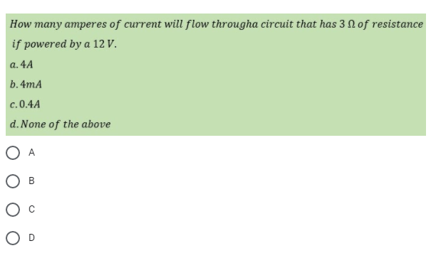 How many amperes of current will flow througha circuit that has 3 N of resistance
if powered by a 12 V.
a. 4A
b.4mA
c.0.4A
d. None of the above
O A
