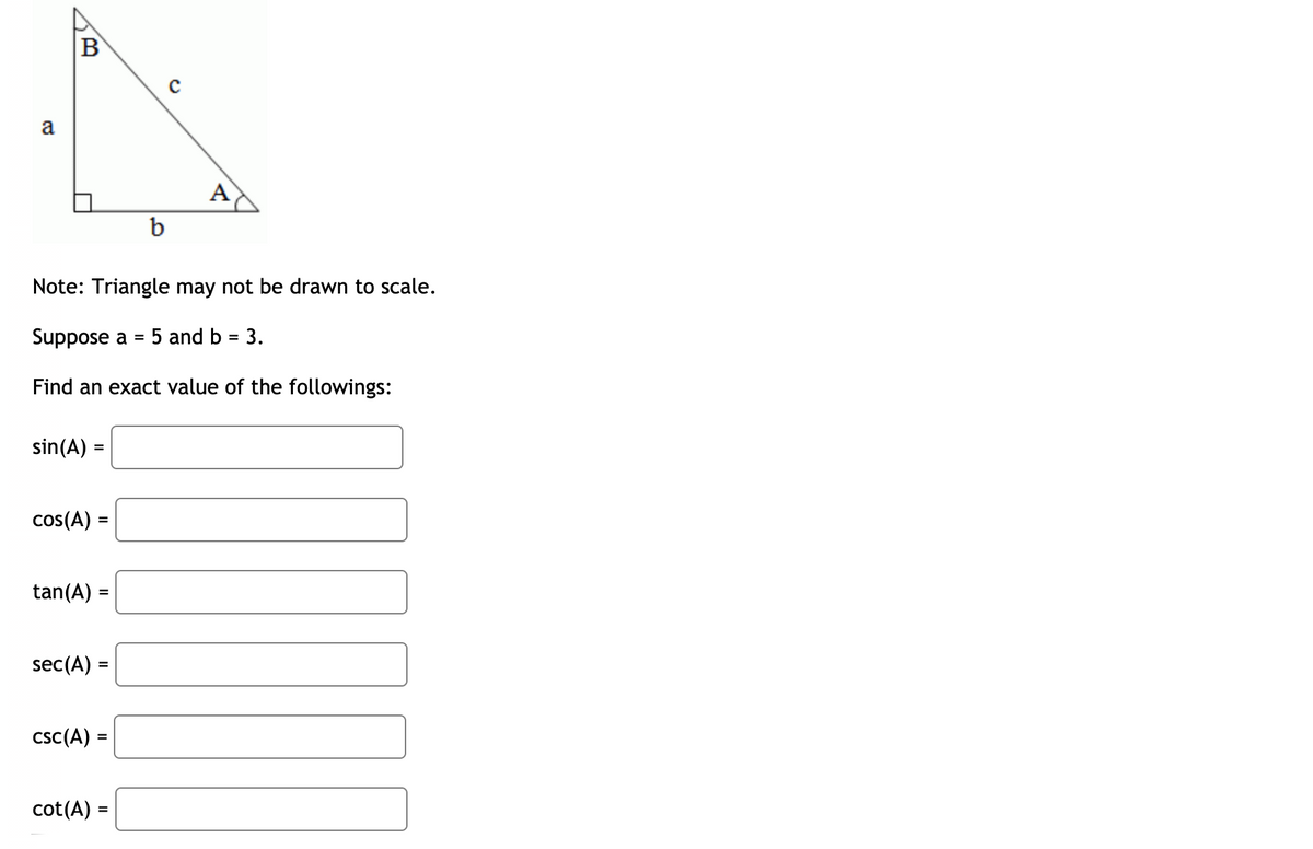 a
A
b
Note: Triangle may not be drawn to scale.
Suppose a =
5 and b = 3.
Find an exact value of the followings:
sin(A) =
cos(A) :
tan(A)
sec(A):
csc(A) =
cot(A)
