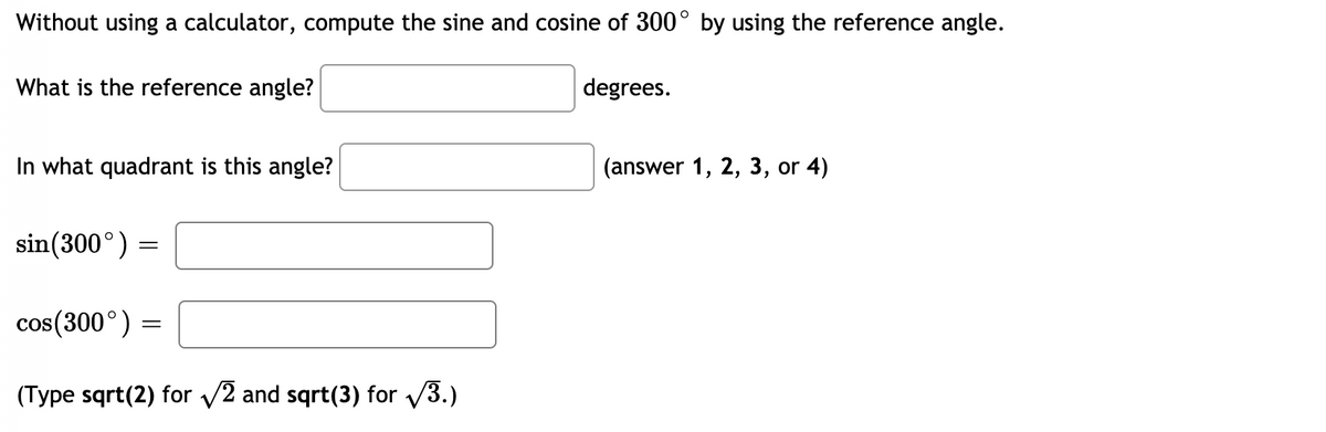 Without using a calculator, compute the sine and cosine of 300° by using the reference angle.
What is the reference angle?
degrees.
In what quadrant is this angle?
(answer 1, 2, 3, or 4)
sin(300°) :
cos(300°) =
(Type sqrt(2) for v2 and sqrt(3) for /3.)

