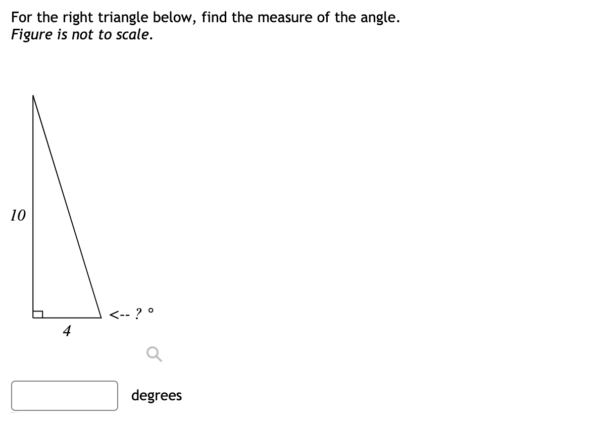 For the right triangle below, find the measure of the angle.
Figure is not to scale.
10
<-- ?
degrees
