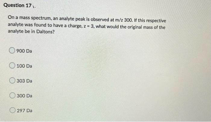 Question 17.
On a mass spectrum, an analyte peak is observed at m/z 300. If this respective
analyte was found to have a charge, z 3, what would the original mass of the
analyte be in Daltons?
900 Da
100 Da
O 303 Da
O300 Da
297 Da
