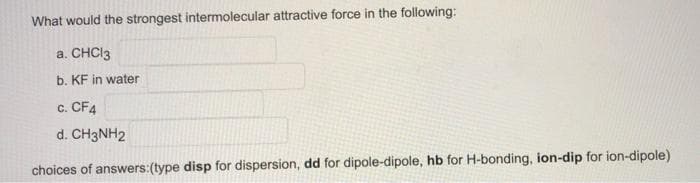 What would the strongest intermolecular attractive force in the following:
a. CHCI3
b. KF in water
c. CF4
d. CH3NH2
choices of answers:(type disp for dispersion, dd for dipole-dipole, hb for H-bonding, ion-dip for ion-dipole)
