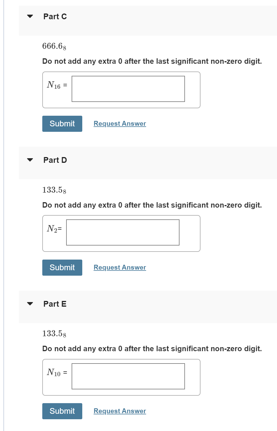 Part C
666.68
Do not add any extra 0 after the last significant non-zero digit.
N16 =
Submit
Request Answer
Part D
133.58
Do not add any extra 0 after the last significant non-zero digit.
N2=
Submit
Request Answer
Part E
133.58
Do not add any extra 0 after the last significant non-zero digit.
N10 =
Submit
Request Answer
