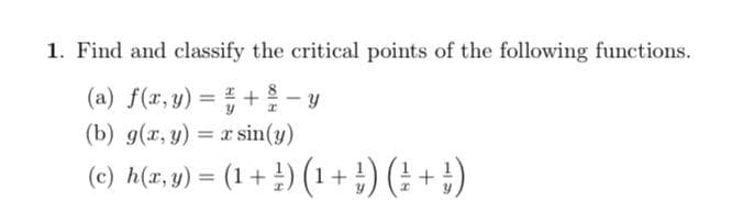 1. Find and classify the critical points of the following functions.
(a) f(r, y) = +- y
(b) g(r, y)
8
%3D
= x sin(y)
(c) h(a,y) = (1+ 4) (1+ ;) (± +
