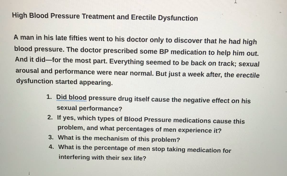 High Blood Pressure Treatment and Erectile Dysfunction
A man in his late fifties went to his doctor only to discover that he had high
blood pressure. The doctor prescribed some BP medication to help him out.
And it did-for the most part. Everything seemed to be back on track; sexual
arousal and performance were near normal. But just a week after, the erectile
dysfunction started appearing.
1. Did blood pressure drug itself cause the negative effect on his
w w wwww m
sexual performance?
2. If yes, which types of Blood Pressure medications cause this
problem, and what percentages of men experience it?
3. What is the mechanism of this problem?
4. What is the percentage of men stop taking medication for
interfering with their sex life?
