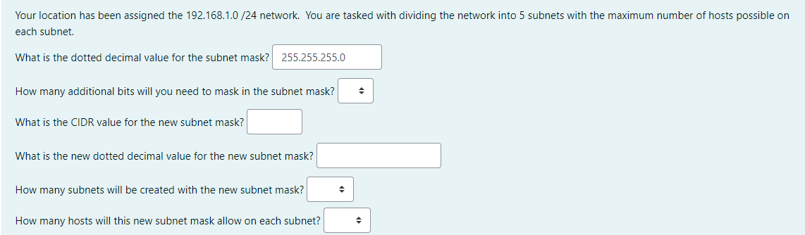 Your location has been assigned the 192.168.1.0 /24 network. You are tasked with dividing the network into 5 subnets with the maximum number of hosts possible on
each subnet.
What is the dotted decimal value for the subnet mask?
255.255.255.0
How many additional bits will you need to mask in the subnet mask?
What is the CIDR value for the new subnet mask?
What is the new dotted decimal value for the new subnet mask?
How many subnets will be created with the new subnet mask?
How many hosts will this new subnet mask allow on each subnet?
