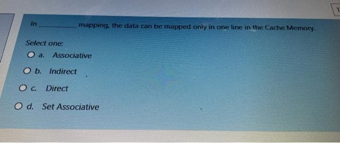 In
mapping, the data can be mapped only in one line in the Cache Memory.
Select one:
a.
Associative
O b. Indirect
O C. Direct
O d. Set Associative
