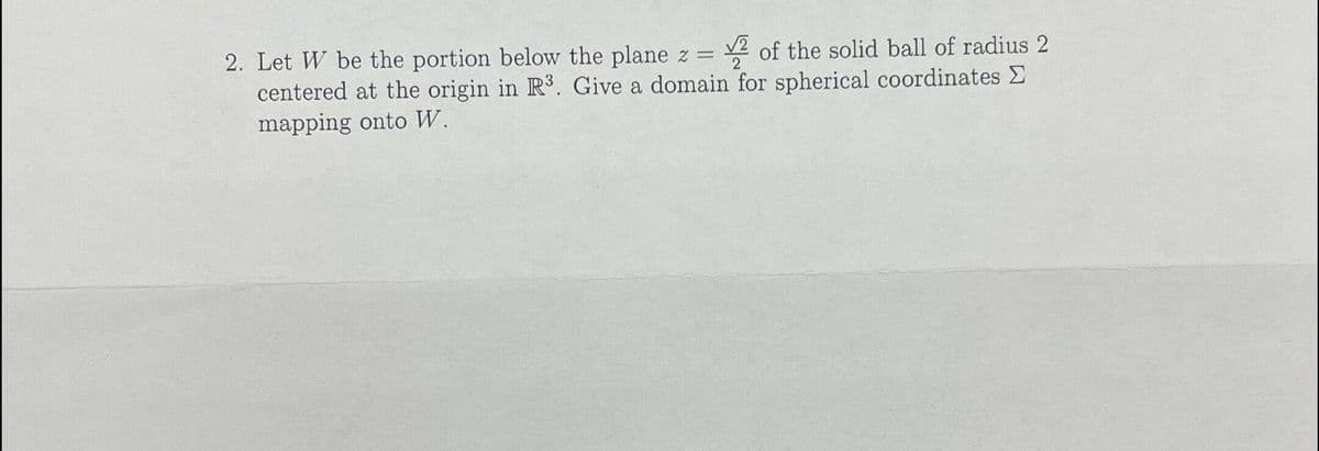 2. Let W be the portion below the plane z =
centered at the origin in R3. Give a domain for spherical coordinates E
2 of the solid ball of radius 2
mapping onto W.
