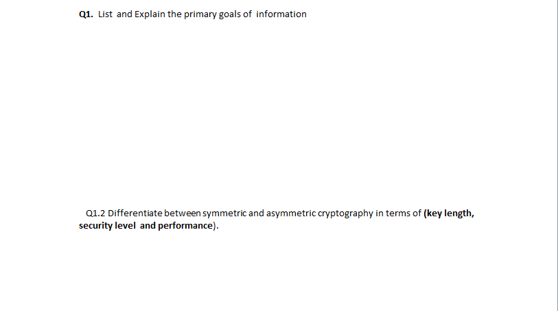 Q1. List and Explain the primary goals of information
Q1.2 Differentiate between symmetric and asymmetric cryptography in terms of (key length,
security level and performance).
