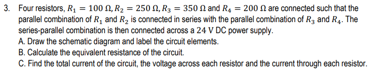 3. Four resistors, R₁ = 100 N, R₂ = 250 N, R3 = 350 and R4 = 200 are connected such that the
parallel combination of R₁ and R₂ is connected in series with the parallel combination of R3 and R4. The
series-parallel combination is then connected across a 24 V DC power supply.
A. Draw the schematic diagram and label the circuit elements.
B. Calculate the equivalent resistance of the circuit.
C. Find the total current of the circuit, the voltage across each resistor and the current through each resistor.