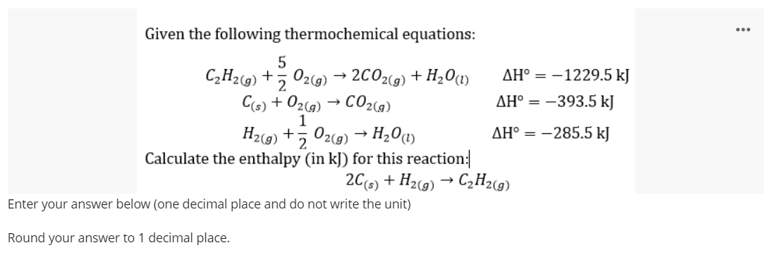 Given the following thermochemical equations:
...
5
C;H2g) +5 02(9) → 2C02(9) + H2O1)
AH° = -1229.5 kJ
Cs) + 02c9) → CO2(a)
AH° = -393.5 kJ
H2(9) +, 02(9) → H201)
2.
AH° = -285.5 kJ
Calculate the enthalpy (in kJ) for this reaction:
2C(s) + H2(9) → C2H2(9)
Enter your answer below (one decimal place and do not write the unit)
Round your answer to 1 decimal place.
