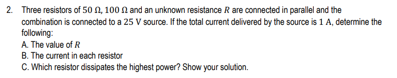 2. Three resistors of 50 , 100 and an unknown resistance R are connected in parallel and the
combination is connected to a 25 V source. If the total current delivered by the source is 1 A, determine the
following:
A. The value of R
B. The current in each resistor
C. Which resistor dissipates the highest power? Show your solution.