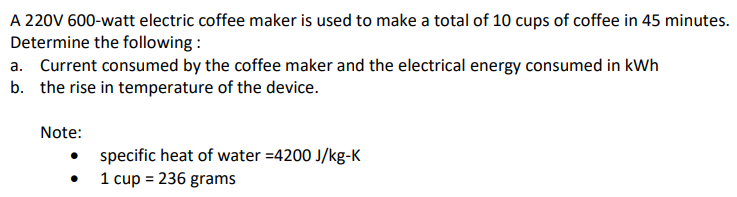 A 220V 600-watt electric coffee maker is used to make a total of 10 cups of coffee in 45 minutes.
Determine the following :
a. Current consumed by the coffee maker and the electrical energy consumed in kWh
b. the rise in temperature of the device.
Note:
specific heat of water =4200 J/kg-K
1 cup = 236 grams
