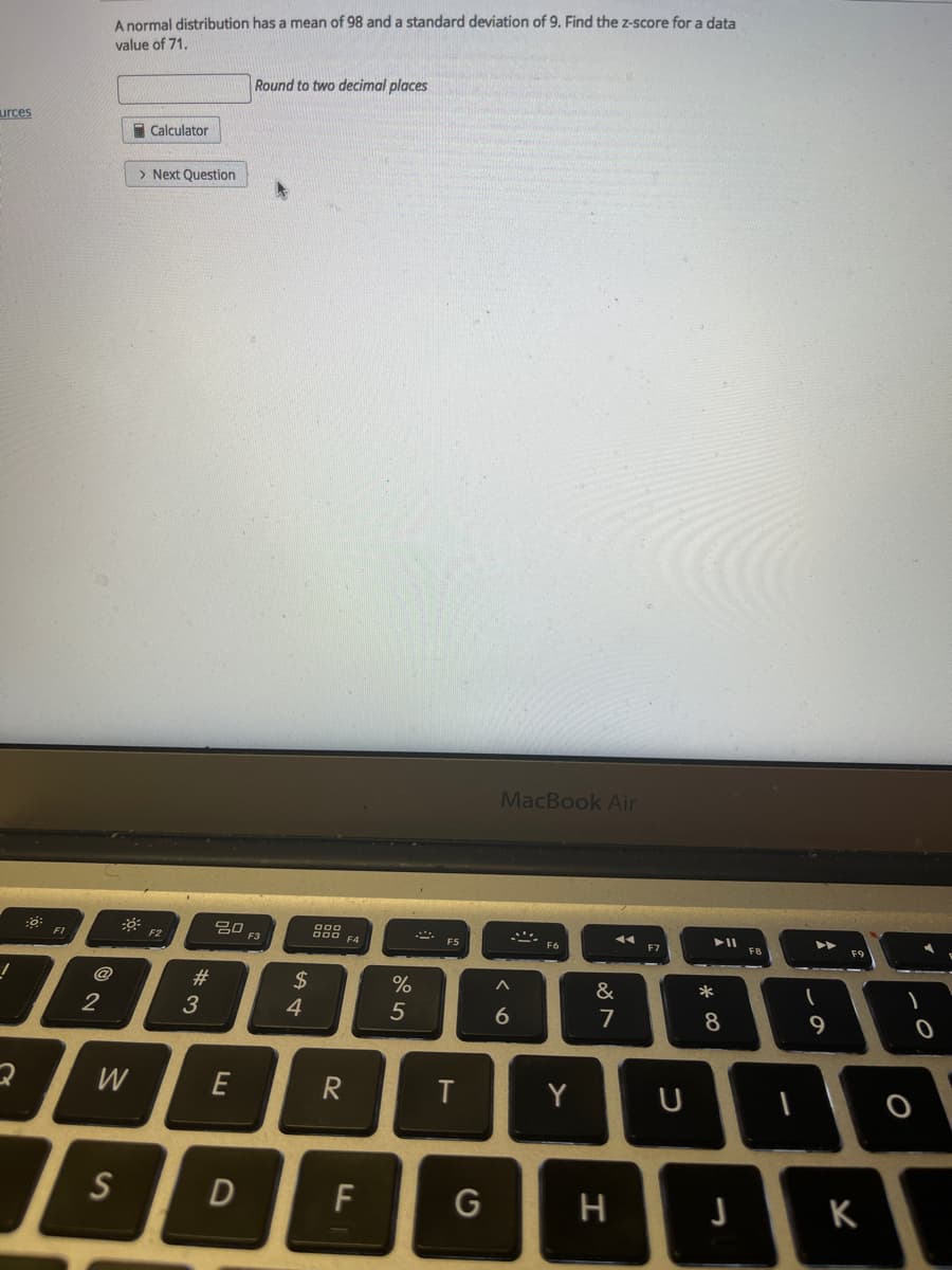 A normal distribution has a mean of 98 and a standard deviation of 9. Find the z-score for a data
value of 71,
Round to two decimal places
urces
I Calculator
> Next Question
MacBook Air
吕0
F3
F1
F2
F5
F6
F7
F8
F9
@
#
2$
&
3
4
7
8.
9
W
E
Y
S
F
G
K
