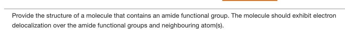 Provide the structure of a molecule that contains an amide functional group. The molecule should exhibit electron
delocalization over the amide functional groups and neighbouring atom(s).
