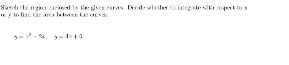 Sketch the region enclosed by the given curves. Decide whether to integrate with respect to x
or y to find the area between the curves.
y=x−2, y=32+6