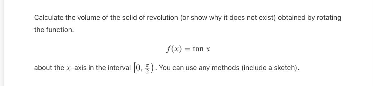 Calculate the volume of the solid of revolution (or show why it does not exist) obtained by rotating
the function:
f(x) =
= tan x
about the x-axis in the interval 0, 5
-) . You can use any methods (include a sketch).
