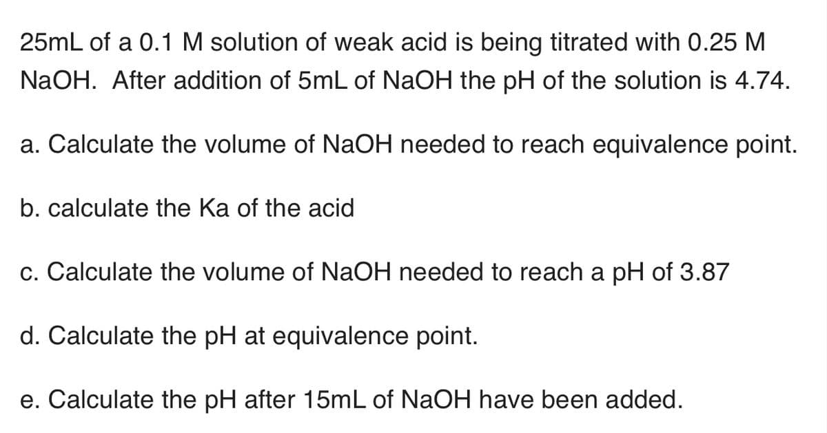 25mL of a 0.1 M solution of weak acid is being titrated with 0.25 M
NaOH. After addition of 5mL of NaOH the pH of the solution is 4.74.
a. Calculate the volume of NaOH needed to reach equivalence point.
b. calculate the Ka of the acid
c. Calculate the volume of NaOH needed to reach a pH of 3.87
d. Calculate the pH at equivalence point.
e. Calculate the pH after 15mL of NaOH have been added.
