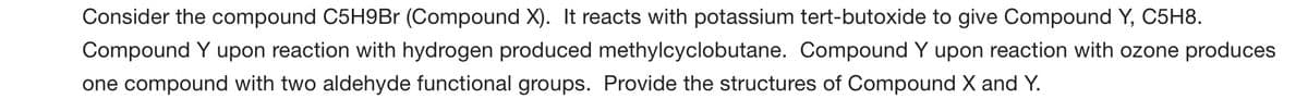 Consider the compound C5H9Br (Compound X). It reacts with potassium tert-butoxide to give Compound Y, C5H8.
Compound Y upon reaction with hydrogen produced methylcyclobutane. Compound Y upon reaction with ozone produces
one compound with two aldehyde functional groups. Provide the structures of Compound X and Y.
