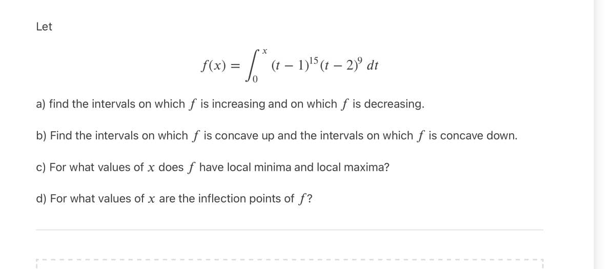 Let
f(x) =
(t -
dt
a) find the intervals on which f is increasing and on which f is decreasing.
b) Find the intervals on which f is concave up and the intervals on which f is concave down.
c) For what values of x does f have local minima and local maxima?
d) For what values of x are the inflection points of f?
