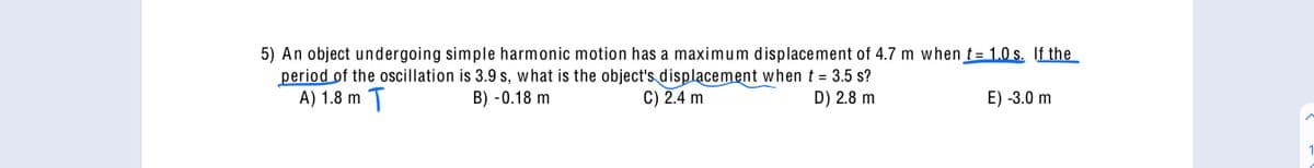 5) An object undergoing simple harmonic motion has a maximum displacement of 4.7 m when t= 1.0 s. If the
period of the oscillation is 3.9 s, what is the object's displacement when t = 3.5 s?
A) 1.8 m T
B) -0.18 m
C) 2.4 m
D) 2.8 m
E) -3.0 m
