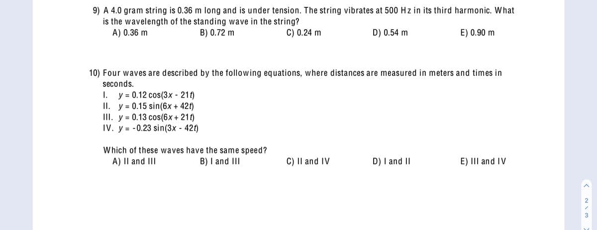 9) A 4.0 gram string is 0.36 m long and is under tension. The string vibrates at 500 Hz in its third harmonic. What
is the wavelength of the standing wave in the string?
A) 0.36 m
В) 0.72 m
C) 0.24 m
D) 0.54 m
E) 0.90 m
10) Four waves are described by the following equations, where distances are measured in meters and times in
seconds.
y = 0.12 cos(3x - 21t)
II. y = 0.15 sin(6x + 42t)
III. y = 0.13 cos(6x+ 21t)
IV. y = - 0.23 sin(3x - 42t)
I.
%3D
%3D
%3D
Which of these waves have the same speed?
A) II and III
B) I and III
C) II and IV
D) I and II
E) III and IV
2
