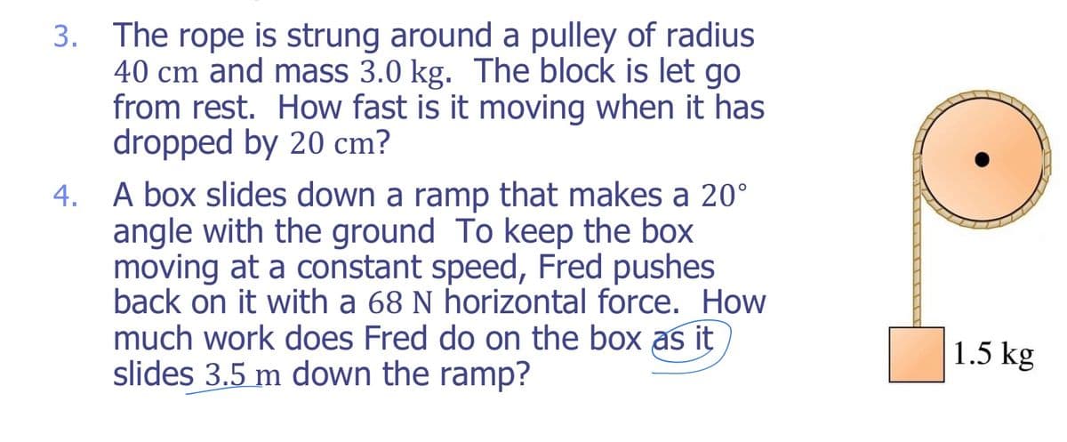 3. The rope is strung around a pulley of radius
40 cm and mass 3.0 kg. The block is let go
from rest. How fast is it moving when it has
dropped by 20 cm?
4. A box slides down a ramp that makes a 20°
angle with the ground To keep the box
moving at a constant speed, Fred pushes
back on it with a 68 N horizontal force. How
much work does Fred do on the box as it
slides 3.5 m down the ramp?
1.5 kg
