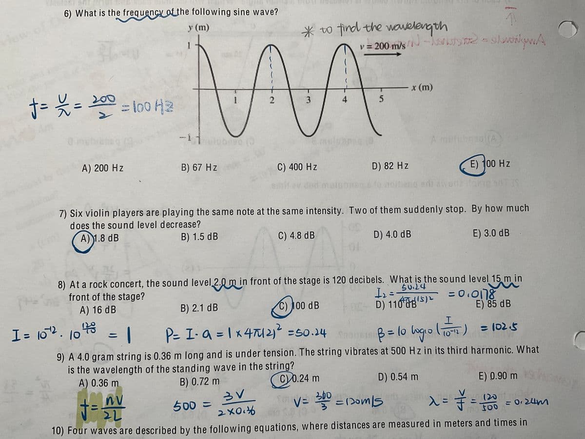 6) What is the frequency of the following sine wave?
y (m)
View
*o find the wavelength
v = 200 m/s
- JTS T2 - slwigwA
200
x (m)
l00
2
3.
4
A mubnagi(A
A) 200 Hz
B) 67 Hz
by
C) 400 Hz
D) 82 Hz
E) 100 Hz
6oitev dod.
7) Six violin players are playing the same note at the same intensity. Two of them suddenly stop. By how much
does the sound level decrease?
A)1.8 dB
(om
B) 1.5 dB
C) 4.8 dB
D) 4.0 dB
E) 3.0 dB
8) At a rock concert, the sound level 2.0 m in front of the stage is 120 decibels. What is the sound level 15 m in
front of the stage?
50.24
A) 16 dB
= 0.078
E) 85 dB
P= I-a = 1 X47M2 =50.24 B=lo ogolo) = (02.5
%3D
B) 2.1 dB
%3D
C) 100 dB
D) 116S)2
I= 102. 10
B= 1o ogio (10-2) = 102.5
9) A 4.0 gram string is 0.36 m long and is under tension. The string vibrates at 500 Hz in its third harmonic. What
is the wavelength of the standing wave in the string?
A) 0.36 m
B) 0.72 m
(C)0.24 m
D) 0.54 m
E) 0.90 m
VE 360
* = (2oms
500%3=
(20
%3D
Foo 024m
= 0 24m
10) Four waves are described by the following equations, where distances are measured in meters and times in
t00
