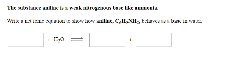 The substance aniline is a weak nitrogenous base like ammonia.
Write a net ionic equation to show how aniline, C,H;NH2, behaves as a base in water.
+ H2O
