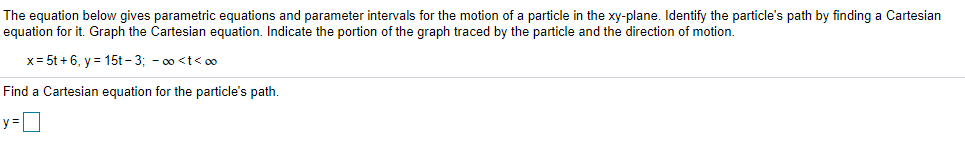 The equation below gives parametric equations and parameter intervals for the motion of a particle in the xy-plane. Identify the particle's path by finding a Cartesian
equation for it. Graph the Cartesian equation. Indicate the portion of the graph traced by the particle and the direction of motion.
x= 5t + 6, y = 15t - 3; - 00 <t< o0
Find a Cartesian equation for the particle's path.
y=0
