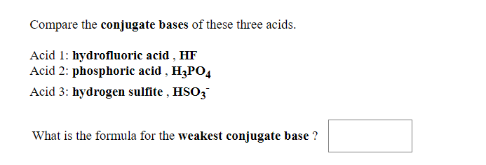 Compare the conjugate bases of these three acids.
Acid 1: hydrofluoric acid , HF
Acid 2: phosphoric acid , H3P04
Acid 3: hydrogen sulfite , HSO3
What is the formula for the weakest conjugate base ?
