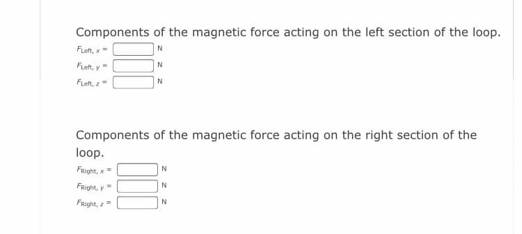 Components of the magnetic force acting on the left section of the loop.
FLeft, x =
FLeft, y
FLeft, z =
N
Components of the magnetic force acting on the right section of the
loop.
FRight, x =
N
FRight, y
FRight, z=
