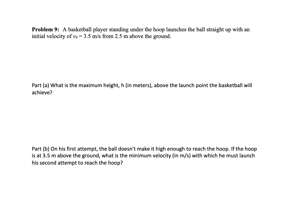 **Problem 9:** A basketball player standing under the hoop launches the ball straight up with an initial velocity of \( v_0 = 3.5 \, \text{m/s} \) from 2.5 m above the ground.

**Part (a)** What is the maximum height, \( h \) (in meters), above the launch point the basketball will achieve?

**Part (b)** On his first attempt, the ball doesn't make it high enough to reach the hoop. If the hoop is at 3.5 m above the ground, what is the minimum velocity (in m/s) with which he must launch his second attempt to reach the hoop?