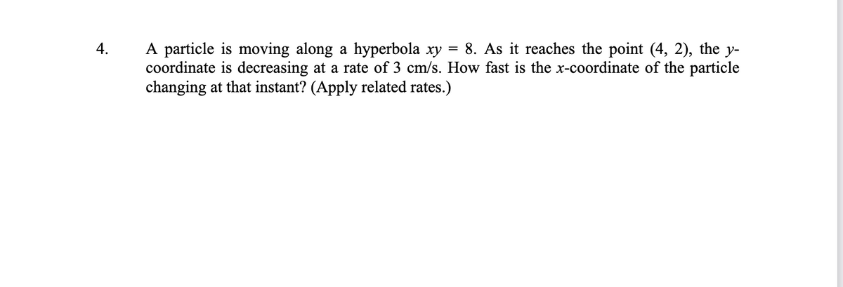 A particle is moving along a hyperbola xy = 8. As it reaches the point (4, 2), the y-
coordinate is decreasing at a rate of 3 cm/s. How fast is the x-coordinate of the particle
changing at that instant? (Apply related rates.)
4.
