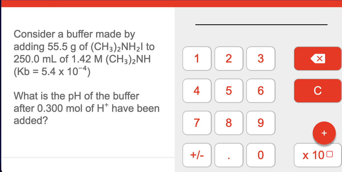 ### Buffer Solution pH Calculation

#### Problem Statement:
Consider a buffer made by adding 55.5 g of \((CH_3)_2NH_2I\) to 250.0 mL of 1.42 M \((CH_3)_2NH\) (Kb = \(5.4 \times 10^{-4}\)).

What is the pH of the buffer after 0.300 mol of \(H^+\) have been added?

#### Explanation:

To solve this problem, you'll need to follow these steps:

1. **Determine the moles of \((CH_3)_2NH_2I\) and \((CH_3)_2NH\)**:
   - Moles of \((CH_3)_2NH_2I\): Calculate using the molar mass.
   - Moles of \((CH_3)_2NH\): Calculate using concentration and volume.

2. **Set up the buffer equation (Henderson-Hasselbalch equation)**:
   - Henderson-Hasselbalch equation: 
     \[ \text{pH} = \text{p}K_a + \log \left( \frac{[\text{Base}]}{[\text{Acid}]} \right) \]
   - \( \text{p}K_a \) is calculated using the \( K_b \).

3. **Adjust for the added \( H^+ \)**:
   - Update the concentrations of acid and base after adding the \( H^+ \).

4. **Calculate the new pH**:
   - Substitute the updated concentrations into the Henderson-Hasselbalch equation to find the new pH.

#### Graphs and Diagrams:

- **Numeric Keypad**: 
  A numeric keypad is shown with digits 0-9, basic operations, and a 'C' (clear) button, likely for calculations.

It is essential to approach the pH calculation step by step, ensuring all correct molar masses, volumes, and concentrations are used.

#### Conclusion:
Understanding buffer solutions and the pH calculation through the Henderson-Hasselbalch equation is crucial in chemistry. By methodically following the steps outlined above, you can determine the pH of the buffer after the addition of \( H^+ \).

### Example Calculation (Hypothetical):

1. **Calculate Moles of \((CH_3)_