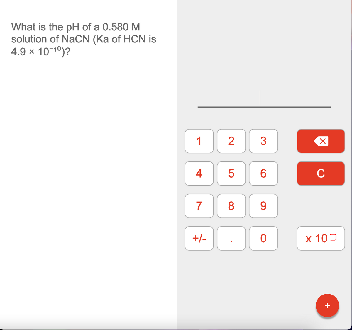 What is the pH of a 0.580 M
solution of NaCN (Ka of HCN is
4.9 × 1010)?
1
2
3
4
6.
C
7
8
9.
+/-
х 100
+
