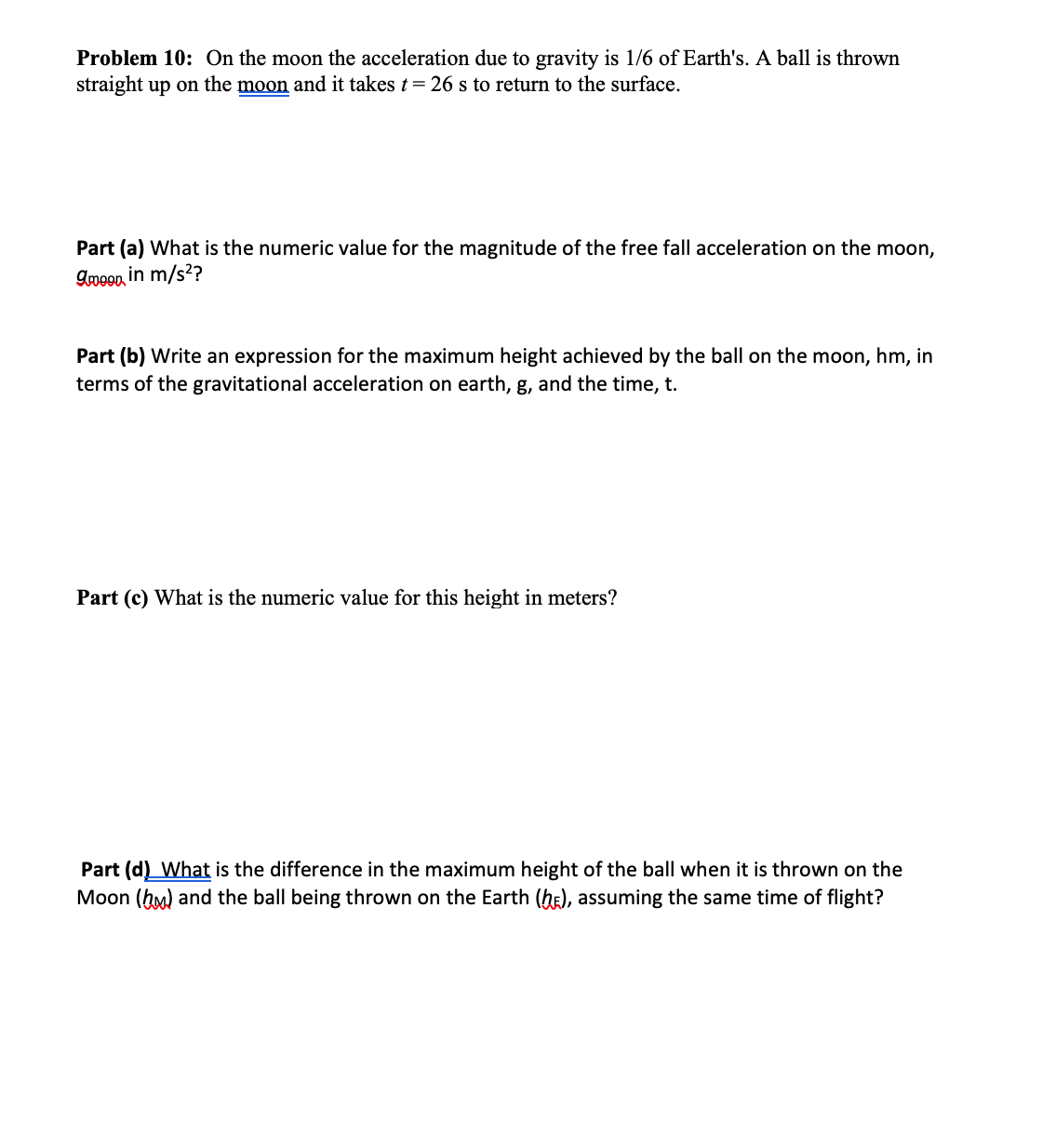 Problem 10: On the moon the acceleration due to gravity is 1/6 of Earth's. A ball is thrown
straight up on the moon and it takes t = 26 s to return to the surface.
Part (a) What is the numeric value for the magnitude of the free fall acceleration on the moon,
Ameen in m/s²?
Part (b) Write an expression for the maximum height achieved by the ball on the moon, hm, in
terms of the gravitational acceleration on earth, g, and the time, t.
Part (c) What is the numeric value for this height in meters?
Part (d) What is the difference in the maximum height of the ball when it is thrown on the
Moon (hm) and the ball being thrown on the Earth (hE), assuming the same time of flight?

