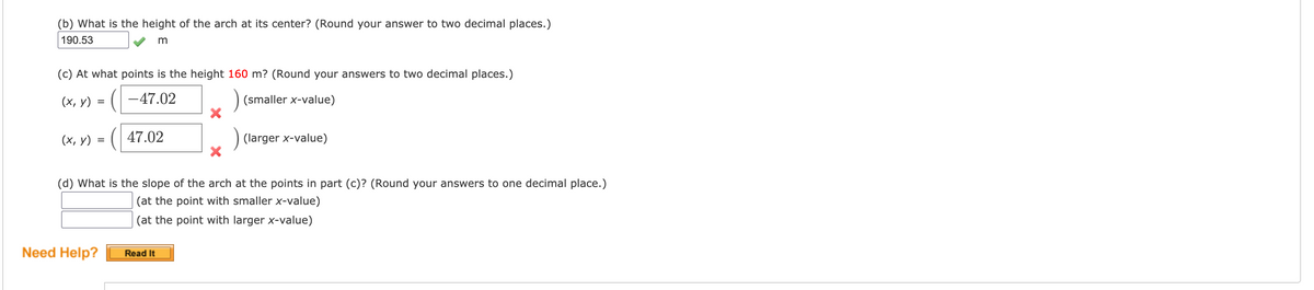 ### Arch Calculations

**(b) Height of the Arch at its Center**  
*Question:* What is the height of the arch at its center? (Round your answer to two decimal places.)

*Answer:* 
\[ \text{Height} = 190.53 \text{ m} \]  

---

**(c) Points at Height 160 m**  
*Question:* At what points is the height 160 m? (Round your answers to two decimal places.)

*Answer:* 
\[ (x, y) = (-47.02, 160) \quad \text{(smaller x-value)} \quad \text{✘} \]  
\[ (x, y) = (47.02, 160) \quad \text{(larger x-value)} \quad \text{✘} \]  

---

**(d) Slope of the Arch at Specific Points**
*Question:* What is the slope of the arch at the points in part (c)? (Round your answers to one decimal place.)

\[
\text{Slope at the point with smaller x-value:} \quad \_\_\_\_\_\_  
\]
\[
\text{Slope at the point with larger x-value:} \quad \_\_\_\_\_\_  
\]

*Note:* Answers not provided.

---

**Need Help?**  
[Read It]

---

### Explanation of Graphs/Diagrams:
In this section, there are two main parts to address: the height of the arch at its center, and the points at which the arch reaches a height of 160 meters. Although specific graphical elements are not displayed, the calculations likely relate to the geometry or algebraic representation of the arch. Users need to calculate specific values and the slope, implying a parabolic shape or another mathematical structure for the arch. 

Additional support is available through a "Need Help?" prompt providing further resources.

---