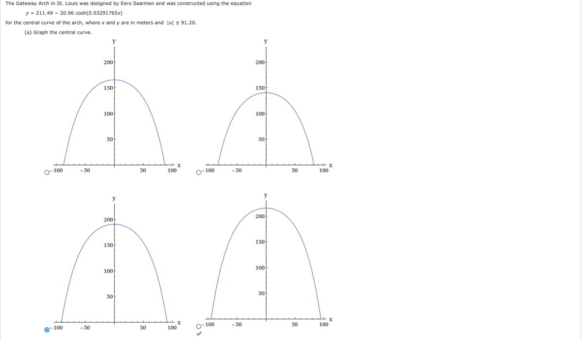 ### The Gateway Arch in St. Louis: Mathematical Representation

The Gateway Arch in St. Louis was designed by Eero Saarinen and constructed using the following equation to represent its central curve:

\[ y = 211.49 - 20.96 \cosh(0.03291765x) \]

Here, \(x\) and \(y\) are in meters and \(|x| \leq 91.20\).

#### (a) Graph the Central Curve

The following four graphs illustrate the central curve of the Gateway Arch, plotted according to the given equation. The graphs appear identical, each showing the characteristic symmetrical arch.

- The horizontal axis (x-axis) ranges from -100 to 100 meters.
- The vertical axis (y-axis) ranges from 0 to 200 meters.

The maximum height of the arch (approximately 192 meters) is observed at \(x = 0\), while the ends of the arch reach the ground where \(|x| \approx 91.20\).

Each plot of the central curve clearly demonstrates the iconic parabolic shape of the Gateway Arch:

1. **First Graph:**
   - Axes: x from -100 to 100, y from 0 to 200.
   - Shows a symmetrical arch shape centered at the origin.

2. **Second Graph:**
   - Axes: x from -100 to 100, y from 0 to 200.
   - Displays the same arch shape as the first graph.

3. **Third Graph:**
   - Axes: x from -100 to 100, y from 0 to 200.
   - Identical to the first graph.

4. **Fourth Graph:**
   - Axes: x from -100 to 100, y from 0 to 200.
   - Also matches the shape of the first graph.

These visual representations provide a clear understanding of the mathematical structure behind the graceful curve of the Gateway Arch.