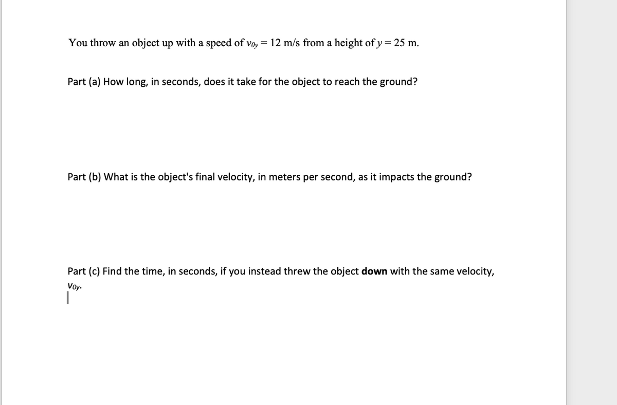 **Projectile Motion Problem**

You throw an object up with a speed of \( v_{0y} = 12 \text{ m/s} \) from a height of \( y = 25 \text{ m} \).

**Part (a)** How long, in seconds, does it take for the object to reach the ground?

---

**Part (b)** What is the object's final velocity, in meters per second, as it impacts the ground?

---

**Part (c)** Find the time, in seconds, if you instead threw the object down with the same velocity, \( v_{0y} \).

---

Note: The problem requires an understanding of kinematic equations and principles of free-fall motion. Use \( g = 9.8 \text{ m/s}^2 \) for the acceleration due to gravity.